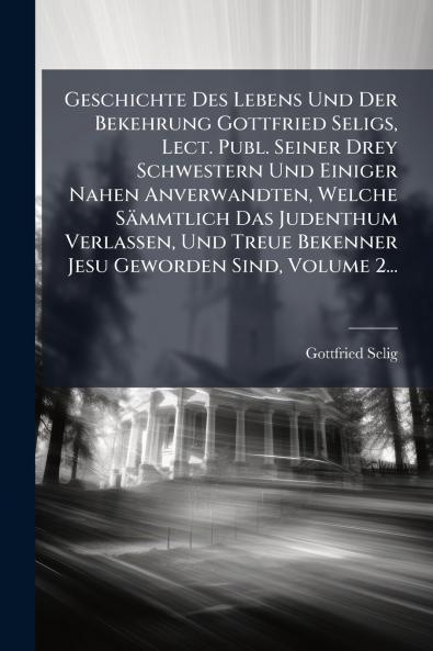 Geschichte Des Lebens Und Der Bekehrung Gottfried Seligs Lect. Publ. Seiner Drey Schwestern Und Einiger Nahen Anverwandten Welche SÃ¤mmtlich Das Judenthum Verlassen Und Treue Bekenner Jesu Geworden Sind Volume 2...