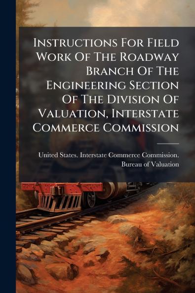 Instructions For Field Work Of The Roadway Branch Of The Engineering Section Of The Division Of Valuation Interstate Commerce Commission