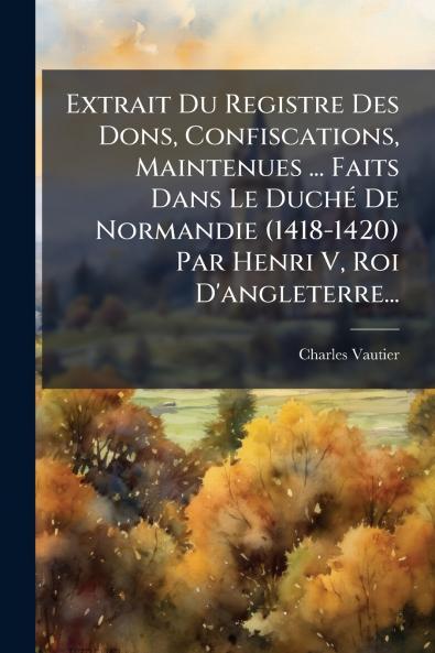 Extrait Du Registre Des Dons Confiscations Maintenues ... Faits Dans Le DuchÃ(c) De Normandie (1418-1420) Par Henri V Roi D'angleterre...