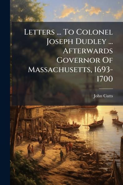 Letters ... To Colonel Joseph Dudley ... Afterwards Governor Of Massachusetts 1693-1700