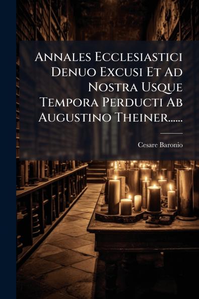 Annales Ecclesiastici Denuo Excusi Et Ad Nostra Usque Tempora Perducti Ab Augustino Theiner......