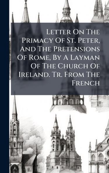 Letter On The Primacy Of St. Peter And The Pretensions Of Rome By A Layman Of The Church Of Ireland. Tr. From The French