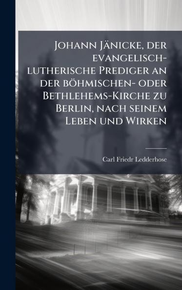 Johann Jänicke der evangelisch-lutherische Prediger an der böhmischen- oder Bethlehems-Kirche zu Berlin nach seinem Leben und Wirken