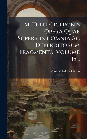 M. Tulli Ciceronis Opera Quae Supersunt Omnia Ac Deperditorum Fragmenta Volume 15...