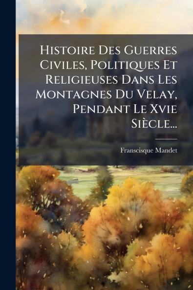 Histoire Des Guerres Civiles Politiques Et Religieuses Dans Les Montagnes Du Velay Pendant Le Xvie Siècle...