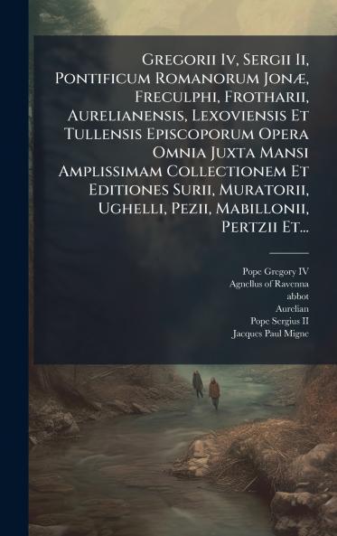 Gregorii Iv Sergii Ii Pontificum Romanorum JonÃ] Freculphi Frotharii Aurelianensis Lexoviensis Et Tullensis Episcoporum Opera Omnia Juxta Mansi Amplissimam Collectionem Et Editiones Surii Muratorii Ughelli Pezii Mabillonii Pertzii Et...