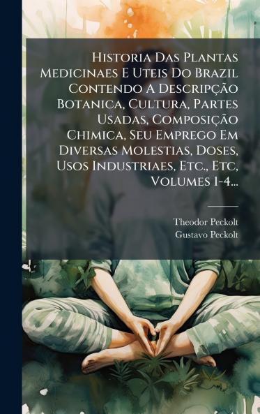 Historia Das Plantas Medicinaes E Uteis Do Brazil Contendo A DescripçÃ£o Botanica Cultura Partes Usadas ComposiçÃ£o Chimica Seu Emprego Em Diversas Molestias Doses Usos Industriaes Etc. Etc Volumes 1-4...