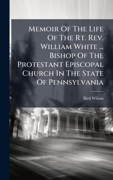 Memoir Of The Life Of The Rt. Rev. William White ... Bishop Of The Protestant Episcopal Church In The State Of Pennsylvania