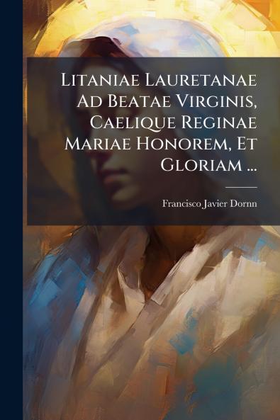 Litaniae Lauretanae Ad Beatae Virginis Caelique Reginae Mariae Honorem Et Gloriam ...