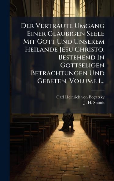 Vertraute Umgang Einer Glaubigen Seele Mit Gott Und Unserem Heilande Jesu Christo Bestehend In Gottseligen Betrachtungen Und Gebeten Volume 1...
