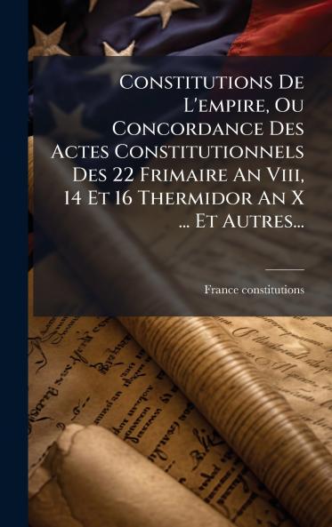 Constitutions De L'empire Ou Concordance Des Actes Constitutionnels Des 22 Frimaire An Viii 14 Et 16 Thermidor An X ... Et Autres...