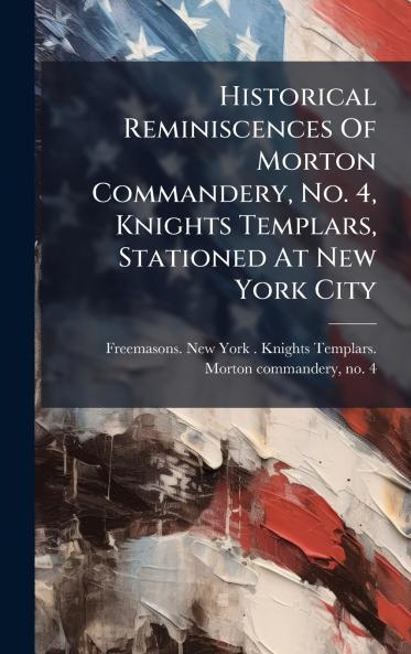 Historical Reminiscences Of Morton Commandery No. 4 Knights Templars Stationed At New York City