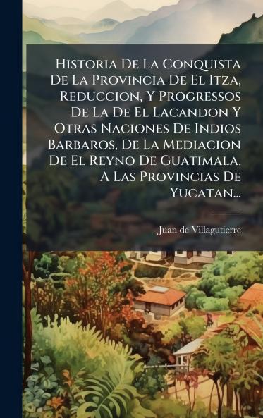 Historia De La Conquista De La Provincia De El Itza Reduccion Y Progressos De La De El Lacandon Y Otras Naciones De Indios Barbaros De La Mediacion De El Reyno De Guatimala A Las Provincias De Yucatan...