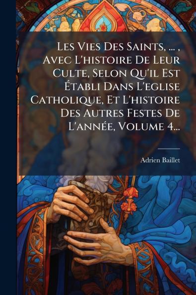 Les Vies Des Saints ... Avec L'histoire De Leur Culte Selon Qu'il Est Ã&#137;tabli Dans L'eglise Catholique Et L'histoire Des Autres Festes De L'annÃ(c)e Volume 4...