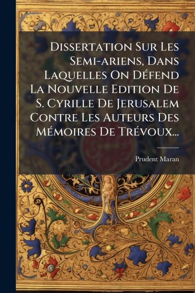 Dissertation Sur Les Semi-ariens Dans Laquelles On DÃ(c)fend La Nouvelle Edition De S. Cyrille De Jerusalem Contre Les Auteurs Des MÃ(c)moires De TrÃ(c)voux...