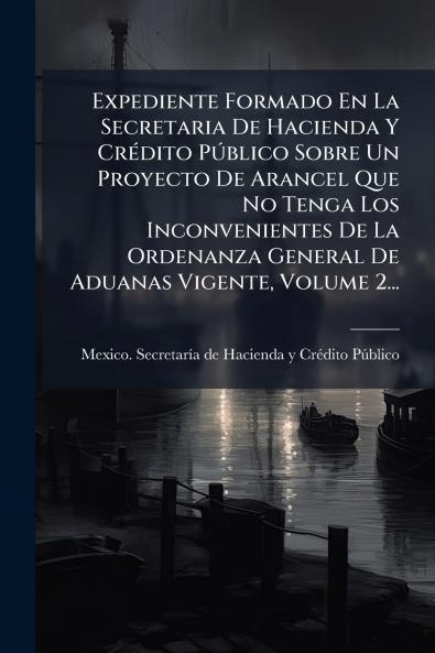 Expediente Formado En La Secretaria De Hacienda Y CrÃ(c)dito PÃ°blico Sobre Un Proyecto De Arancel Que No Tenga Los Inconvenientes De La Ordenanza General De Aduanas Vigente Volume 2...