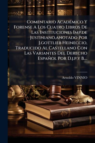 Comentario AcadÃ(c)mico Y Forense A Los Cuatro Libros De Las Instituciones Imp.de Justiniano anotado Por J.gottlieb Heineccio Traducido Al Castellano Con Las Variantes Del Derecho Español Por D.j.p.y B....