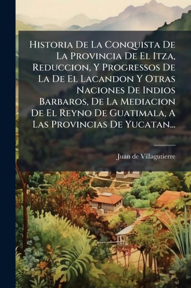 Historia De La Conquista De La Provincia De El Itza Reduccion Y Progressos De La De El Lacandon Y Otras Naciones De Indios Barbaros De La Mediacion De El Reyno De Guatimala A Las Provincias De Yucatan...