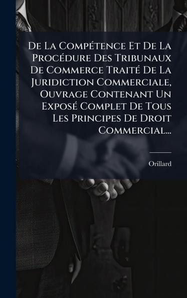 De La CompÃ(c)tence Et De La ProcÃ(c)dure Des Tribunaux De Commerce TraitÃ(c) De La Juridiction Commerciale Ouvrage Contenant Un ExposÃ(c) Complet De Tous Les Principes De Droit Commercial...