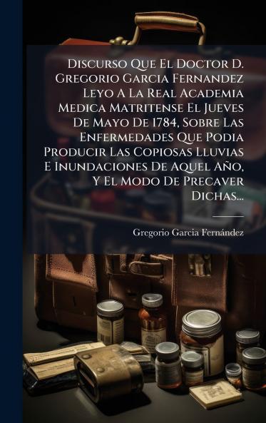 Discurso Que El Doctor D. Gregorio Garcia Fernandez Leyo A La Real Academia Medica Matritense El Jueves De Mayo De 1784 Sobre Las Enfermedades Que Podia Producir Las Copiosas Lluvias E Inundaciones De Aquel Año Y El Modo De Precaver Dichas...