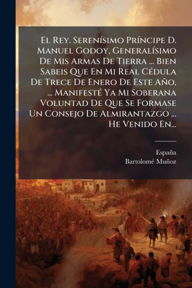 Rey. SerenÃ-simo PrÃ-ncipe D. Manuel Godoy GeneralÃ-simo De Mis Armas De Tierra ... Bien Sabeis Que En Mi Real CÃ(c)dula De Trece De Enero De Este Año ... ManifestÃ(c) Ya Mi Soberana Voluntad De Que Se Formase Un Consejo De Almirantazgo ... He Venido En.