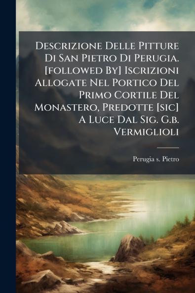 Descrizione Delle Pitture Di San Pietro Di Perugia. [followed By] Iscrizioni Allogate Nel Portico Del Primo Cortile Del Monastero Predotte [sic] A Luce Dal Sig. G.b. Vermiglioli