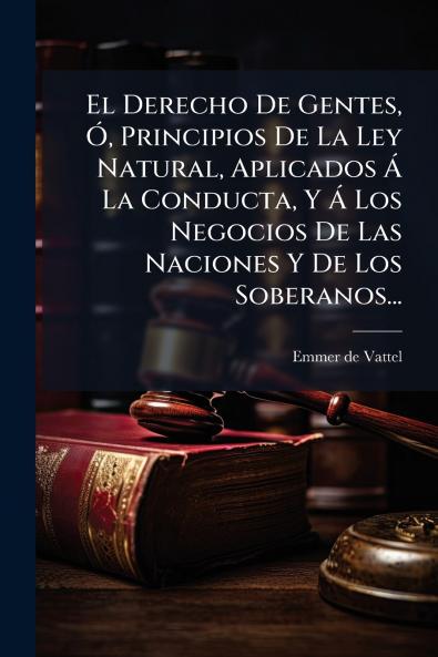 Derecho De Gentes Ã Principios De La Ley Natural Aplicados Ã La Conducta Y Ã Los Negocios De Las Naciones Y De Los Soberanos...