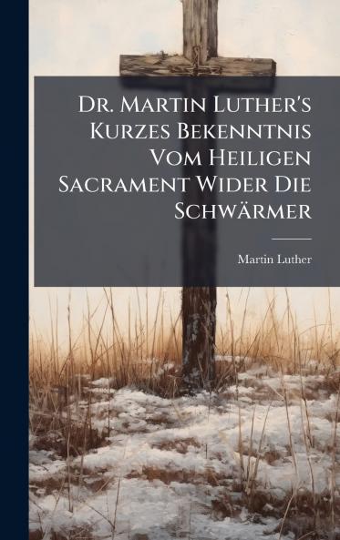 Dr. Martin Luther's Kurzes Bekenntnis Vom Heiligen Sacrament Wider Die Schwärmer