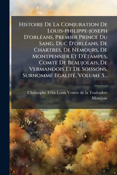 Histoire De La Conjuration De Louis-philippe-joseph D'orlÃ(c)ans Premier Prince Du Sang Duc D'orlÃ(c)ans De Chartres De Nemours De Montpensier Et D'Ã(c)tampes Comte De Beaujolais De Vermandois Et De Soissons SurnommÃ(c) EgalitÃ(c) Volume 5...