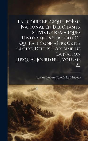 Gloire Belgique Poème National En Dix Chants Suivis De Remarques Historiques Sur Tout Ce Qui Fait ConnaÃ(R)tre Cette Gloire Depuis L'origine De La Nation Jusqu'aujourd'hui Volume 2...