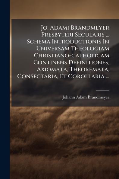 Jo. Adami Brandmeyer Presbyteri Secularis ... Schema Introductionis In Universam Theologiam Christiano-catholicam Continens Definitiones Axiomata Theoremata Consectaria Et Corollaria ...
