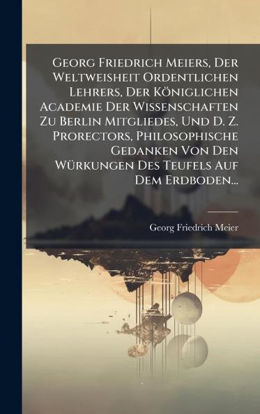 Georg Friedrich Meiers Der Weltweisheit Ordentlichen Lehrers Der Königlichen Academie Der Wissenschaften Zu Berlin Mitgliedes Und D. Z. Prorectors Philosophische Gedanken Von Den WÃ1/4rkungen Des Teufels Auf Dem Erdboden...
