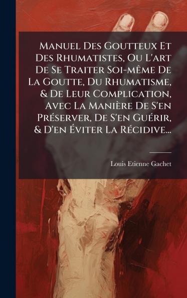Manuel Des Goutteux Et Des Rhumatistes Ou L'art De Se Traiter Soi-mÃame De La Goutte Du Rhumatisme & De Leur Complication Avec La Manière De S'en PrÃ(c)server De S'en GuÃ(c)rir & D'en Ã&#137;viter La RÃ(c)cidive...