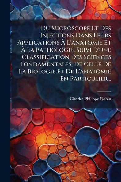 Du Microscope Et Des Injections Dans Leurs Applications Ã&#128; L'anatomie Et Ã&#128; La Pathologie Suivi D'une Classification Des Sciences Fondamentales De Celle De La Biologie Et De L'anatomie En Particulier...