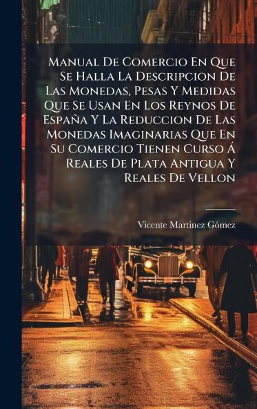 Manual De Comercio En Que Se Halla La Descripcion De Las Monedas Pesas Y Medidas Que Se Usan En Los Reynos De España Y La Reduccion De Las Monedas Imaginarias Que En Su Comercio Tienen Curso Ã Reales De Plata Antigua Y Reales De Vellon