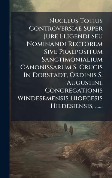Nucleus Totius Controversiae Super Jure Eligendi Seu Nominandi Rectorem Sive Praepositum Sanctimonialium Canonissarum S. Crucis In Dorstadt Ordinis S. Augustini Congregationis Windesemensis Dioecesis Hildesiensis ......