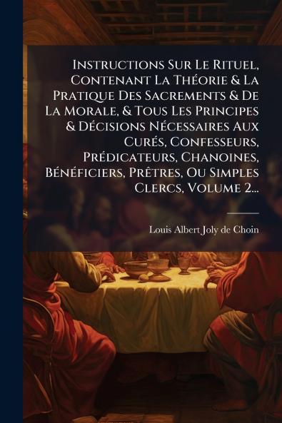 Instructions Sur Le Rituel Contenant La ThÃ(c)orie & La Pratique Des Sacrements & De La Morale & Tous Les Principes & DÃ(c)cisions NÃ(c)cessaires Aux CurÃ(c)s Confesseurs PrÃ(c)dicateurs Chanoines BÃ(c)nÃ(c)ficiers PrÃatres Ou Simples Clercs Volum