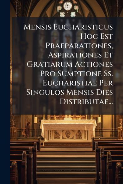 Mensis Eucharisticus Hoc Est Praeparationes Aspirationes Et Gratiarum Actiones Pro Sumptione Ss. Eucharistiae Per Singulos Mensis Dies Distributae...