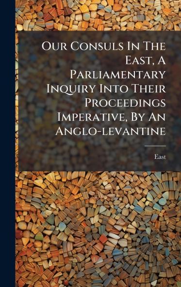 Our Consuls In The East A Parliamentary Inquiry Into Their Proceedings Imperative By An Anglo-levantine