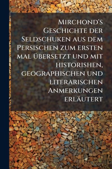 Mirchond's Geschichte der Seldschuken aus dem Persischen zum ersten mal Ã1/4bersetzt und mit historishen geographischen und literarischen Anmerkungen erläutert