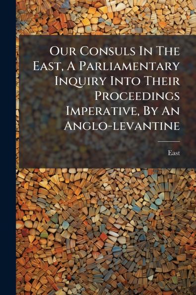 Our Consuls In The East A Parliamentary Inquiry Into Their Proceedings Imperative By An Anglo-levantine