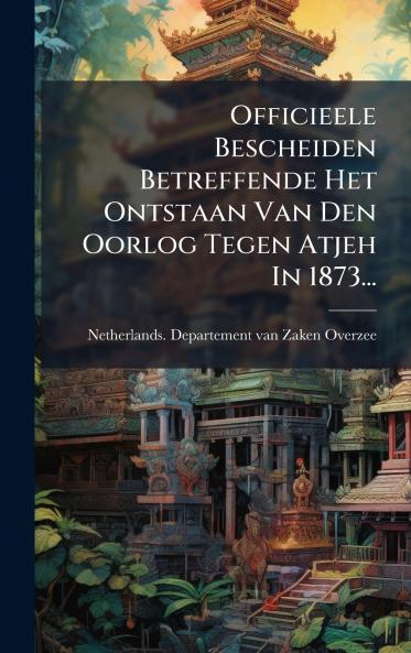 Officieele Bescheiden Betreffende Het Ontstaan Van Den Oorlog Tegen Atjeh In 1873...