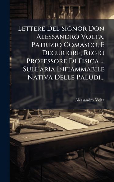 Lettere Del Signor Don Alessandro Volta Patrizio Comasco E Decuriore Regio Professore Di Fisica ... Sull'aria Infiammabile Nativa Delle Paludi...