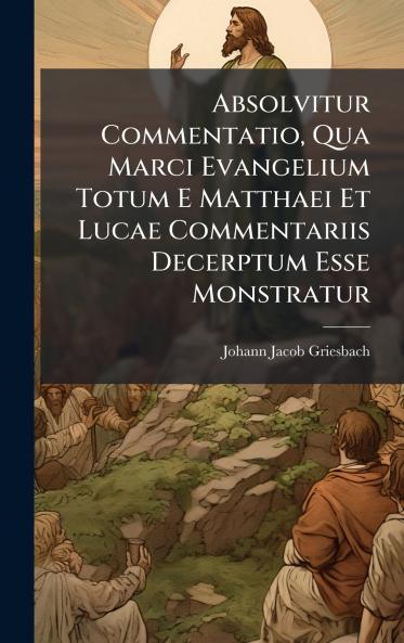 Absolvitur Commentatio Qua Marci Evangelium Totum E Matthaei Et Lucae Commentariis Decerptum Esse Monstratur