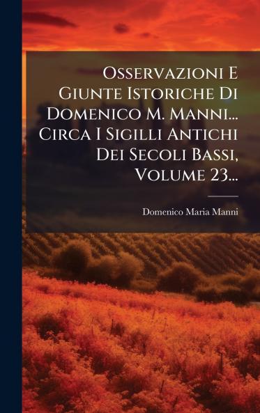Osservazioni E Giunte Istoriche Di Domenico M. Manni... Circa I Sigilli Antichi Dei Secoli Bassi Volume 23...