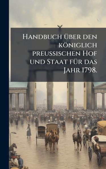Handbuch Ã1/4ber den königlich preussischen Hof und Staat fÃ1/4r das Jahr 1798.
