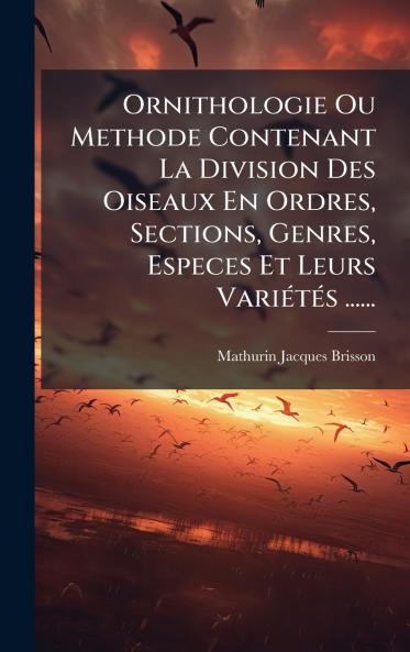 Ornithologie Ou Methode Contenant La Division Des Oiseaux En Ordres Sections Genres Especes Et Leurs VariÃ(c)tÃ(c)s ......