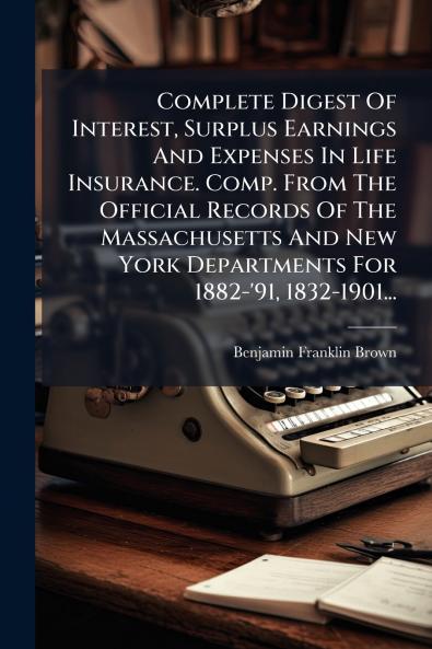 Complete Digest Of Interest Surplus Earnings And Expenses In Life Insurance. Comp. From The Official Records Of The Massachusetts And New York Departments For 1882-'91 1832-1901...