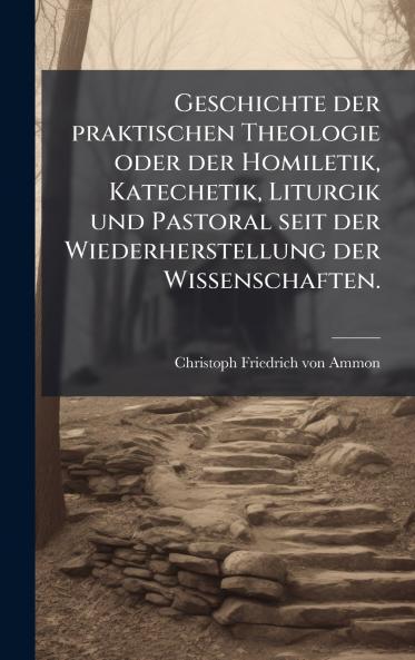 Geschichte der praktischen Theologie oder der Homiletik Katechetik Liturgik und Pastoral seit der Wiederherstellung der Wissenschaften.