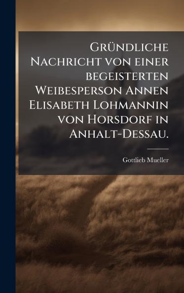 GrÃ¼ndliche Nachricht von einer begeisterten Weibesperson Annen Elisabeth Lohmannin von Horsdorf in Anhalt-Dessau.